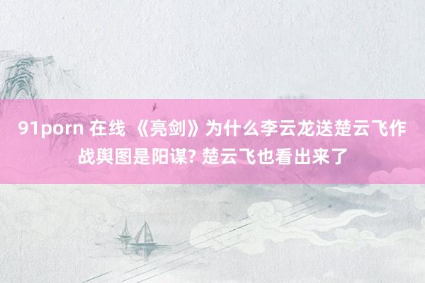 91porn 在线 《亮剑》为什么李云龙送楚云飞作战舆图是阳谋? 楚云飞也看出来了