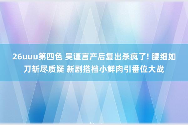 26uuu第四色 吴谨言产后复出杀疯了! 腰细如刀斩尽质疑 新剧搭档小鲜肉引番位大战