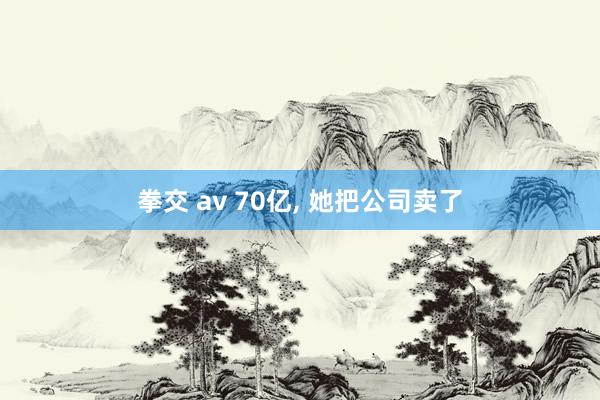拳交 av 70亿, 她把公司卖了