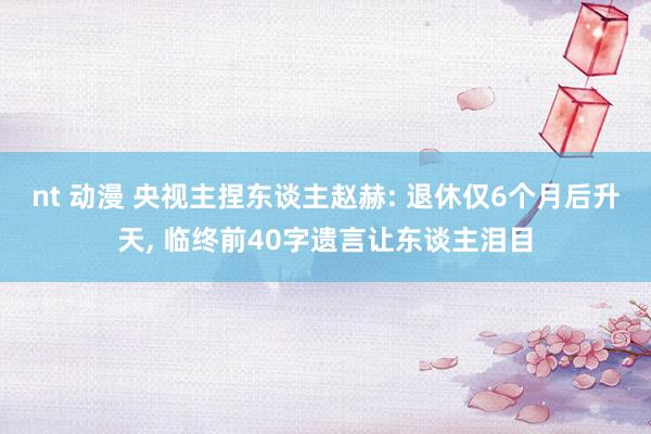 nt 动漫 央视主捏东谈主赵赫: 退休仅6个月后升天, 临终前40字遗言让东谈主泪目