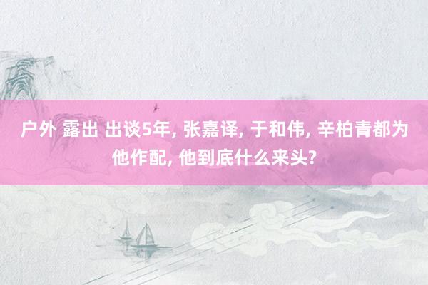 户外 露出 出谈5年, 张嘉译, 于和伟, 辛柏青都为他作配, 他到底什么来头?