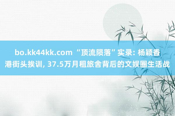 bo.kk44kk.com “顶流陨落”实录: 杨颖香港街头挨训, 37.5万月租旅舍背后的文娱圈生活战