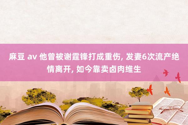 麻豆 av 他曾被谢霆锋打成重伤, 发妻6次流产绝情离开, 如今靠卖卤肉维生
