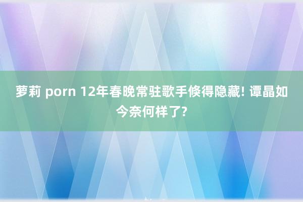 萝莉 porn 12年春晚常驻歌手倏得隐藏! 谭晶如今奈何样了?