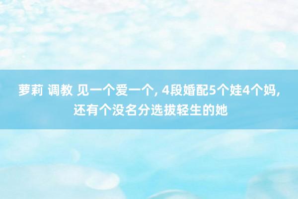 萝莉 调教 见一个爱一个, 4段婚配5个娃4个妈, 还有个没名分选拔轻生的她