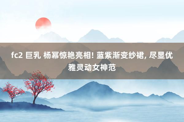 fc2 巨乳 杨幂惊艳亮相! 蓝紫渐变纱裙, 尽显优雅灵动女神范