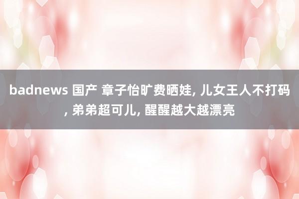 badnews 国产 章子怡旷费晒娃, 儿女王人不打码, 弟弟超可儿, 醒醒越大越漂亮