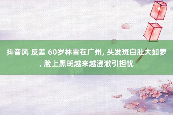 抖音风 反差 60岁林雪在广州, 头发斑白肚大如箩, 脸上黑斑越来越澄澈引担忧