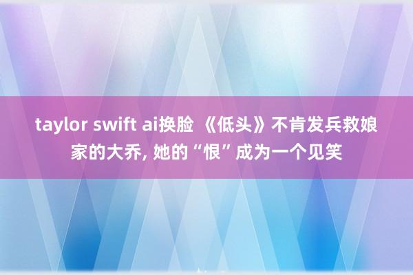 taylor swift ai换脸 《低头》不肯发兵救娘家的大乔, 她的“恨”成为一个见笑