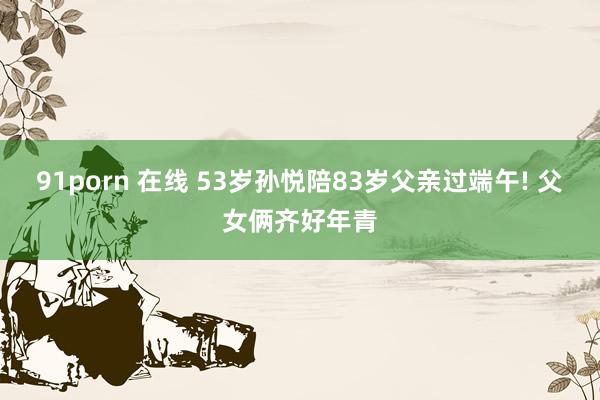 91porn 在线 53岁孙悦陪83岁父亲过端午! 父女俩齐好年青