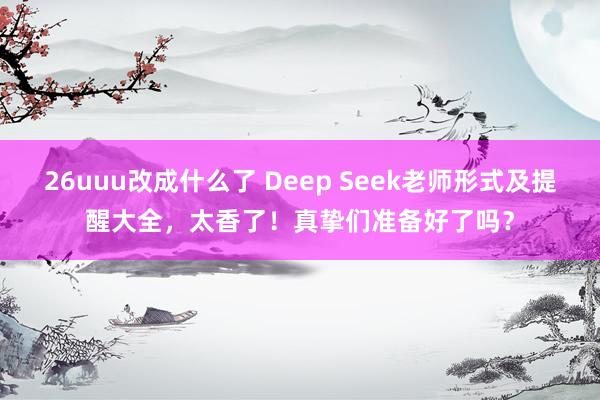 26uuu改成什么了 Deep Seek老师形式及提醒大全，太香了！真挚们准备好了吗？