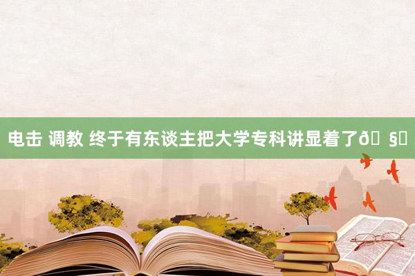 电击 调教 终于有东谈主把大学专科讲显着了🧐