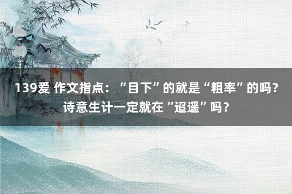 139爱 作文指点：“目下”的就是“粗率”的吗？诗意生计一定就在“迢遥”吗？