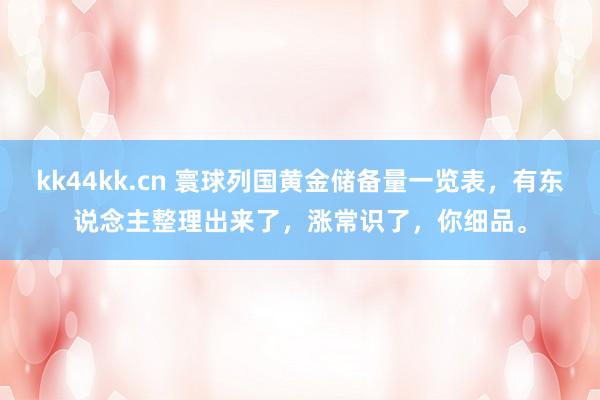 kk44kk.cn 寰球列国黄金储备量一览表，有东说念主整理出来了，涨常识了，你细品。
