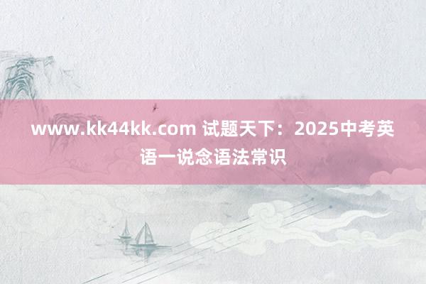 www.kk44kk.com 试题天下：2025中考英语一说念语法常识