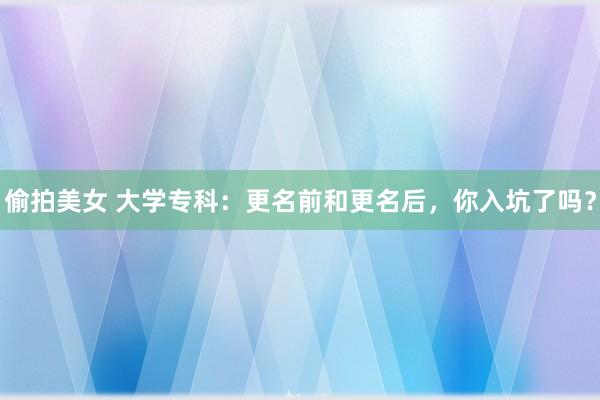 偷拍美女 大学专科：更名前和更名后，你入坑了吗？
