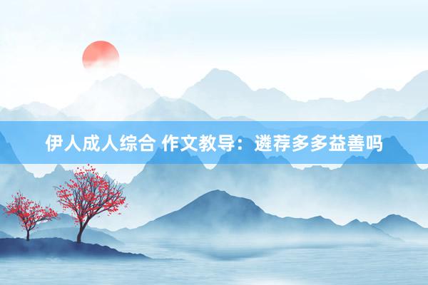 伊人成人综合 作文教导：遴荐多多益善吗