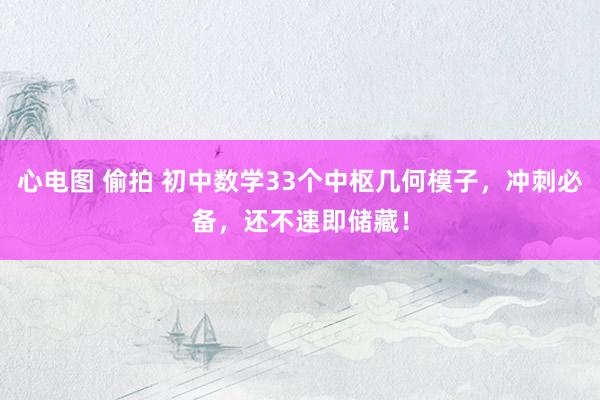 心电图 偷拍 初中数学33个中枢几何模子，冲刺必备，还不速即储藏！