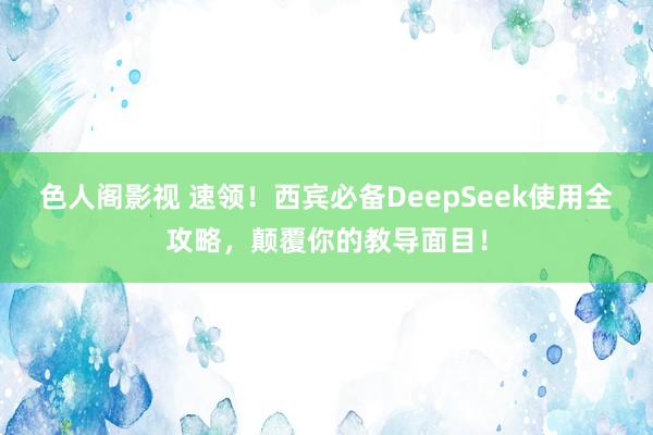 色人阁影视 速领！西宾必备DeepSeek使用全攻略，颠覆你的教导面目！
