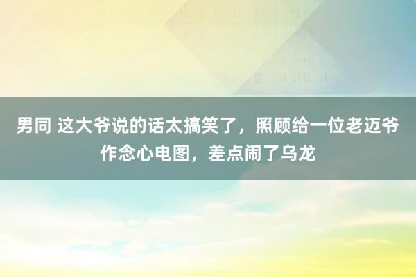 男同 这大爷说的话太搞笑了，照顾给一位老迈爷作念心电图，差点闹了乌龙
