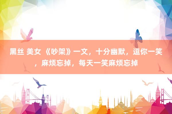 黑丝 美女 《吵架》一文，十分幽默，逗你一笑，麻烦忘掉，每天一笑麻烦忘掉