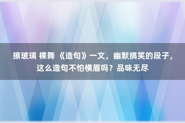 擦玻璃 裸舞 《造句》一文，幽默搞笑的段子，这么造句不怕横眉吗？品味无尽