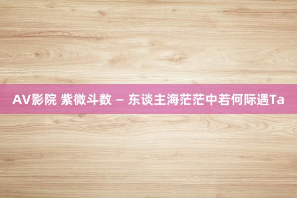 AV影院 紫微斗数 — 东谈主海茫茫中若何际遇Ta