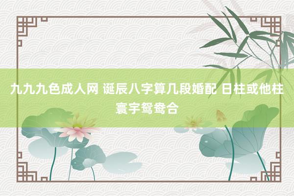 九九九色成人网 诞辰八字算几段婚配 日柱或他柱寰宇鸳鸯合