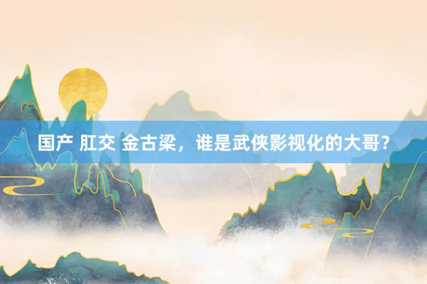 国产 肛交 金古梁，谁是武侠影视化的大哥？