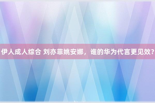伊人成人综合 刘亦菲姚安娜，谁的华为代言更见效？