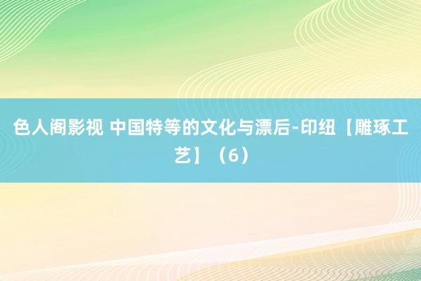 色人阁影视 中国特等的文化与漂后-印纽【雕琢工艺】（6）