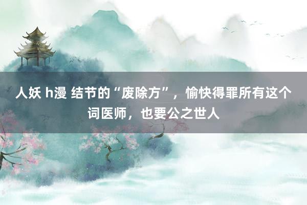 人妖 h漫 结节的“废除方”，愉快得罪所有这个词医师，也要公之世人