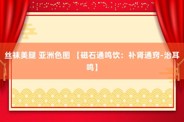 丝袜美腿 亚洲色图 【磁石通鸣饮：补肾通窍-治耳鸣】