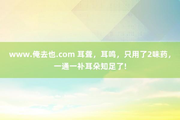 www.俺去也.com 耳聋，耳鸣，只用了2味药，一通一补耳朵知足了!