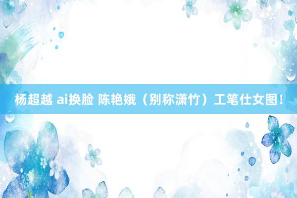 杨超越 ai换脸 陈艳娥（别称潇竹）工笔仕女图！