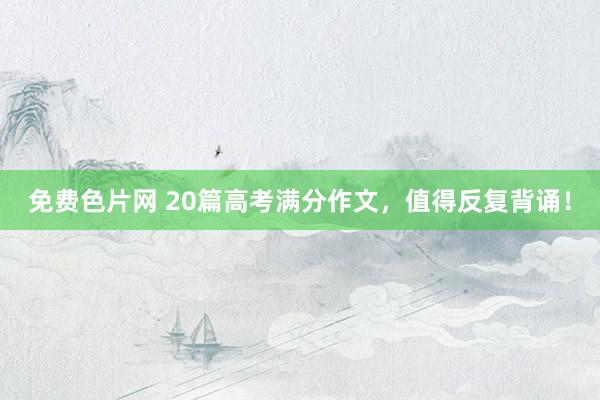 免费色片网 20篇高考满分作文，值得反复背诵！