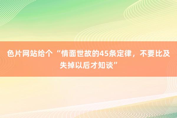 色片网站给个 “情面世故的45条定律，不要比及失掉以后才知谈”