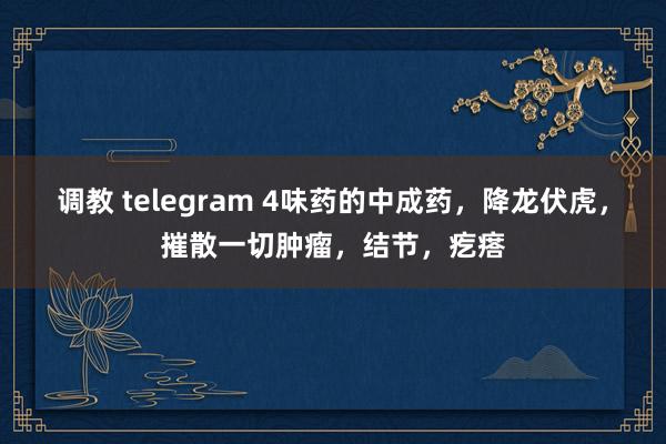 调教 telegram 4味药的中成药，降龙伏虎，摧散一切肿瘤，结节，疙瘩