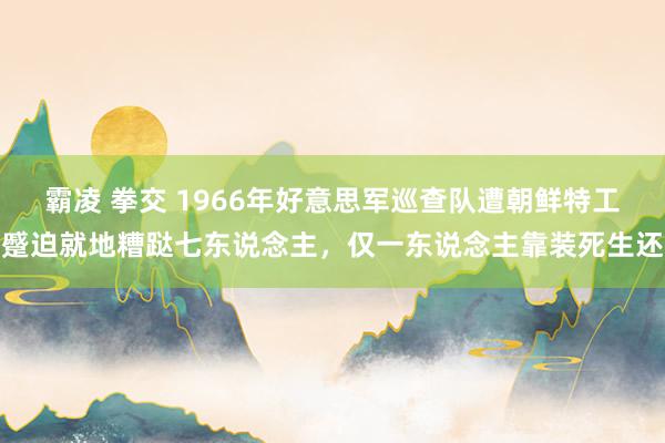 霸凌 拳交 1966年好意思军巡查队遭朝鲜特工蹙迫就地糟跶七东说念主，仅一东说念主靠装死生还