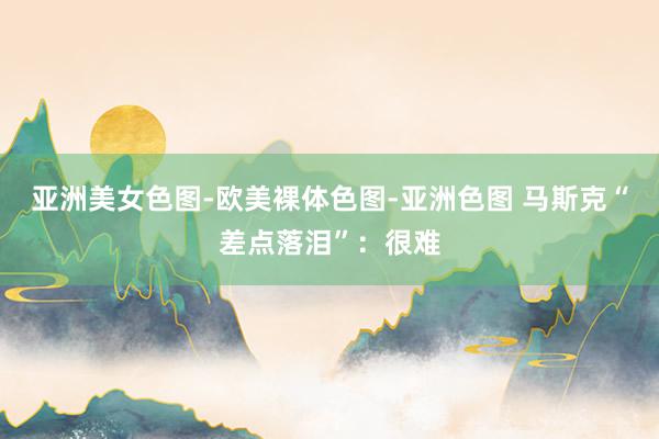 亚洲美女色图-欧美裸体色图-亚洲色图 马斯克“差点落泪”：很难