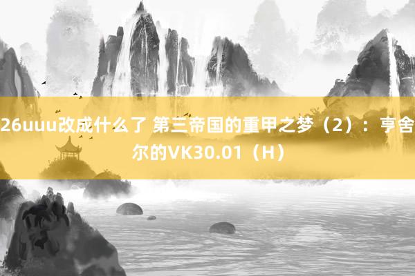 26uuu改成什么了 第三帝国的重甲之梦（2）：亨舍尔的VK30.01（H）