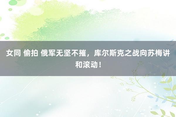 女同 偷拍 俄军无坚不摧，库尔斯克之战向苏梅讲和滚动！