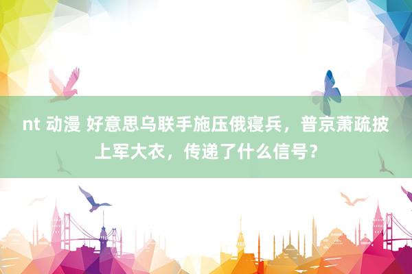 nt 动漫 好意思乌联手施压俄寝兵，普京萧疏披上军大衣，传递了什么信号？