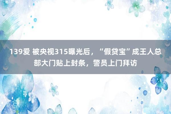 139爱 被央视315曝光后，“假贷宝”成王人总部大门贴上封条，警员上门拜访