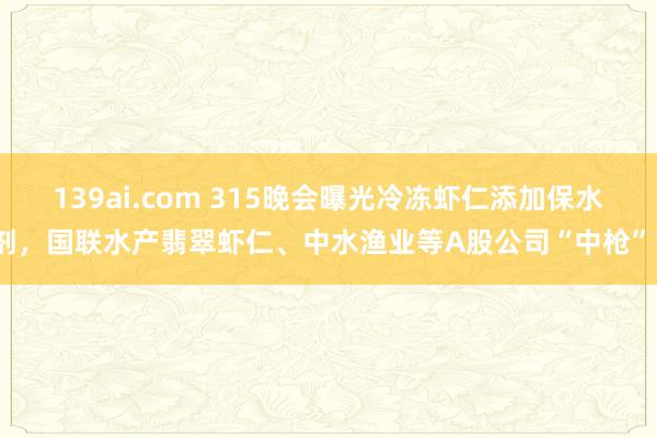 139ai.com 315晚会曝光冷冻虾仁添加保水剂，国联水产翡翠虾仁、中水渔业等A股公司“中枪”？