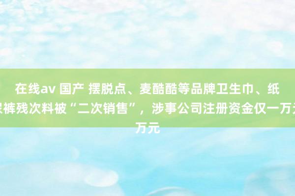 在线av 国产 摆脱点、麦酷酷等品牌卫生巾、纸尿裤残次料被“二次销售”，涉事公司注册资金仅一万元