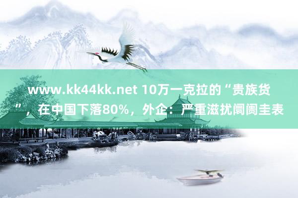 www.kk44kk.net 10万一克拉的“贵族货”，在中国下落80%，外企：严重滋扰阛阓圭表