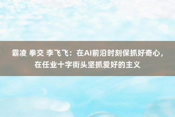 霸凌 拳交 李飞飞：在AI前沿时刻保抓好奇心，在任业十字街头坚抓爱好的主义