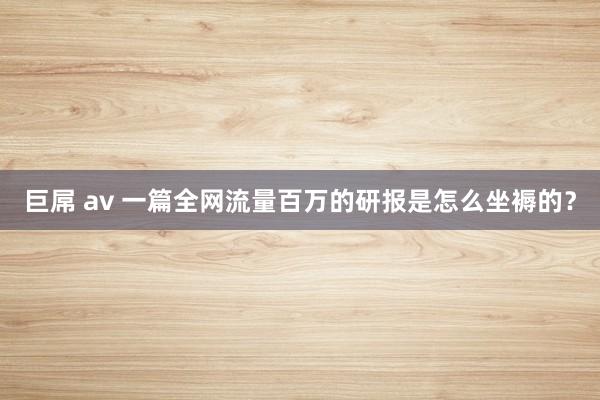 巨屌 av 一篇全网流量百万的研报是怎么坐褥的？