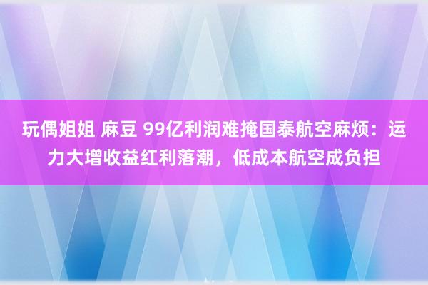 玩偶姐姐 麻豆 99亿利润难掩国泰航空麻烦：运力大增收益红利落潮，低成本航空成负担